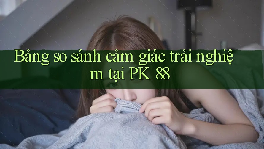 Bảng so sánh cảm giác trải nghiệm tại PK 88 Bảng so sánh cảm giác trải nghiệm tại PK 88