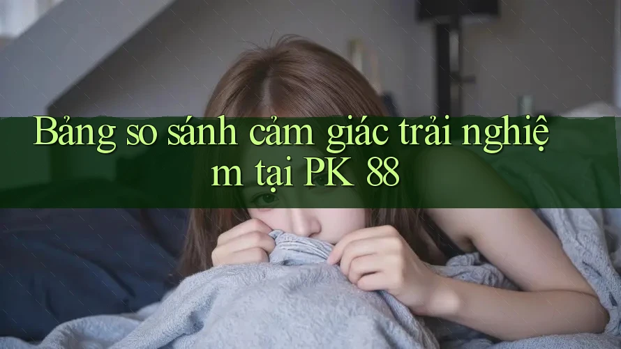 Bảng so sánh cảm giác trải nghiệm tại PK 88 Bảng so sánh cảm giác trải nghiệm tại PK 88