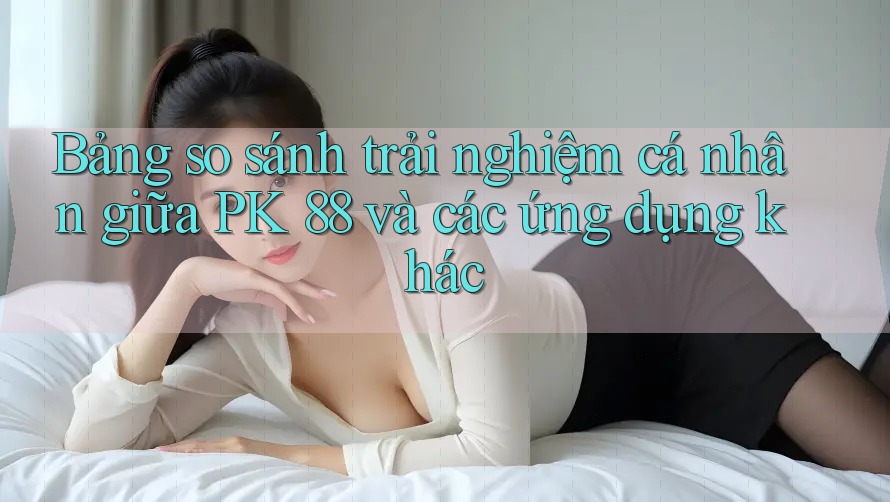 Bảng so sánh trải nghiệm cá nhân giữa PK 88 và các ứng dụng khác Bảng so sánh trải nghiệm cá nhân giữa PK 88 và các ứng dụng khác