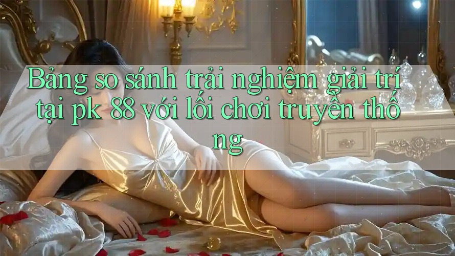 Bảng so sánh trải nghiệm giải trí tại pk 88 với lối chơi truyền thống Bảng so sánh trải nghiệm giải trí tại pk 88 với lối chơi truyền thống