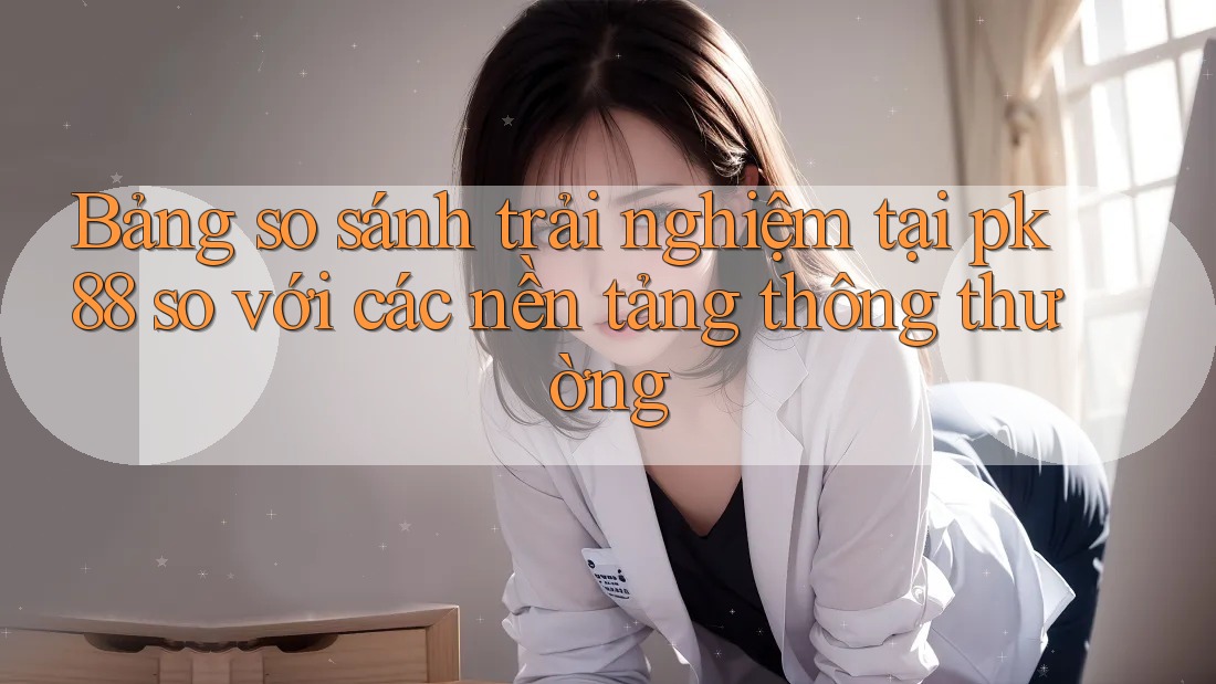 Bảng so sánh trải nghiệm tại pk 88 so với các nền tảng thông thường Bảng so sánh trải nghiệm tại pk 88 so với các nền tảng thông thường