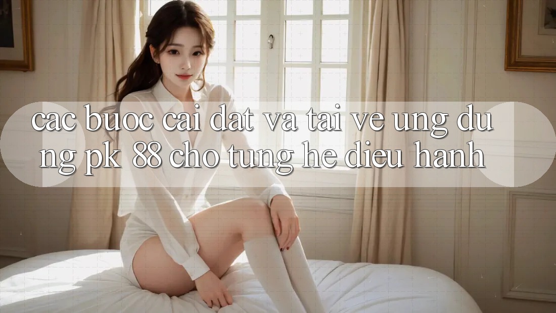 Các bước Cài đặt Và Tải về Ứng Dụng PK 88 Cho Từng Hệ Điều Hành Các bước Cài đặt Và Tải về Ứng Dụng PK 88 Cho Từng Hệ Điều Hành