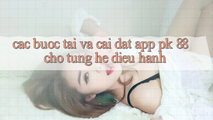 Các bước Tải Và Cài Đặt App PK 88 Cho Từng Hệ Điều Hành Các bước Tải Và Cài Đặt App PK 88 Cho Từng Hệ Điều Hành