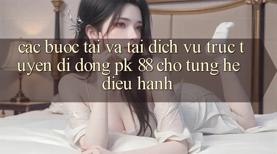 Các bước Tải Và Tải Dịch vụ trực tuyến di động PK 88 Cho Từng Hệ Điều Hành Các bước Tải Và Tải Dịch vụ trực tuyến di động PK 88 Cho Từng Hệ Điều Hành