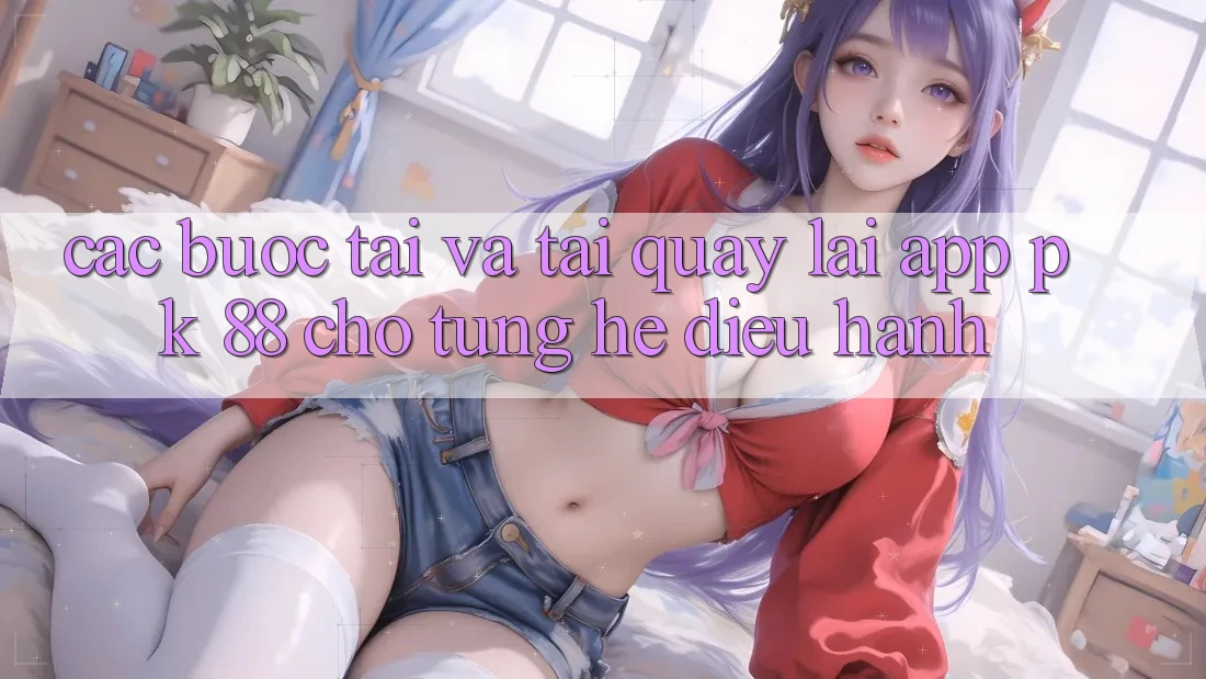 Các bước Tải Và Tải quay lại App PK 88 Cho Từng Hệ Điều Hành Các bước Tải Và Tải quay lại App PK 88 Cho Từng Hệ Điều Hành