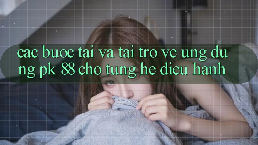 Các bước Tải Và Tải trở về Ứng dụng PK 88 Cho Từng Hệ Điều Hành Các bước Tải Và Tải trở về Ứng dụng PK 88 Cho Từng Hệ Điều Hành