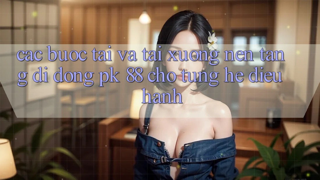 Các bước Tải Và Tải xuống Nền tảng di động PK 88 Cho Từng Hệ Điều Hành Các bước Tải Và Tải xuống Nền tảng di động PK 88 Cho Từng Hệ Điều Hành