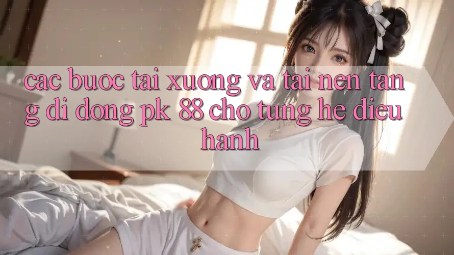 Các bước Tải xuống Và Tải Nền tảng di động PK 88 Cho Từng Hệ Điều Hành Các bước Tải xuống Và Tải Nền tảng di động PK 88 Cho Từng Hệ Điều Hành