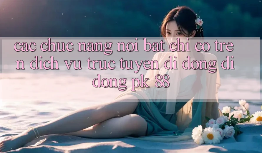 Các Chức năng Nổi Bật Chỉ Có Trên Dịch vụ trực tuyến di động Di Động PK 88 Các Chức năng Nổi Bật Chỉ Có Trên Dịch vụ trực tuyến di động Di Động PK 88