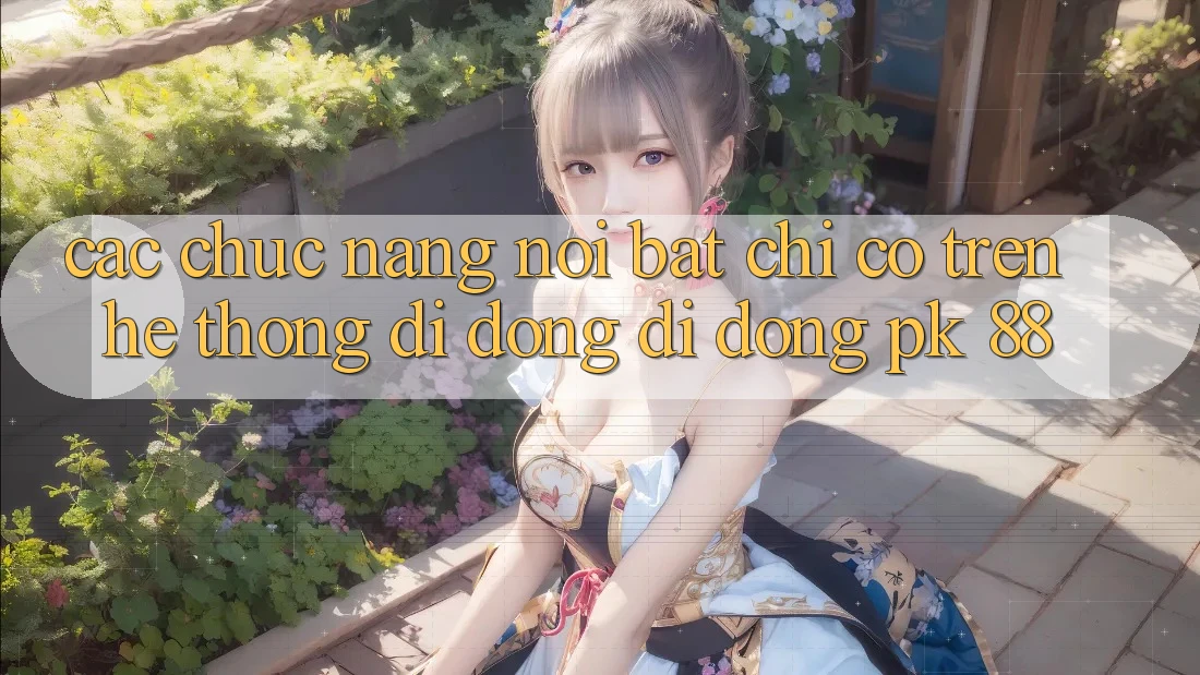 Các Chức năng Nổi Bật Chỉ Có Trên Hệ thống di động Di Động PK 88 Các Chức năng Nổi Bật Chỉ Có Trên Hệ thống di động Di Động PK 88