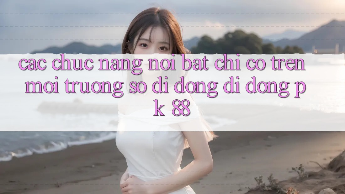 Các Chức năng Nổi Bật Chỉ Có Trên Môi trường số di động Di Động PK 88 Các Chức năng Nổi Bật Chỉ Có Trên Môi trường số di động Di Động PK 88
