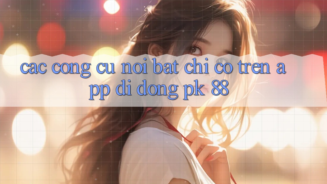 Các Công cụ Nổi Bật Chỉ Có Trên App Di Động PK 88 Các Công cụ Nổi Bật Chỉ Có Trên App Di Động PK 88