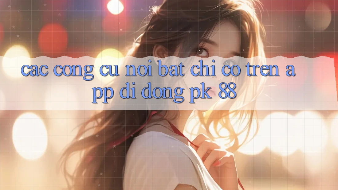 Các Công cụ Nổi Bật Chỉ Có Trên App Di Động PK 88 Các Công cụ Nổi Bật Chỉ Có Trên App Di Động PK 88