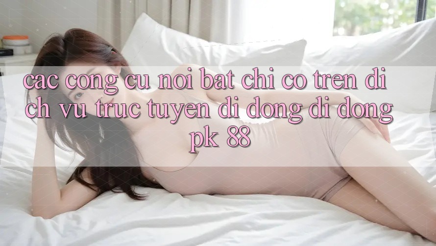 Các Công cụ Nổi Bật Chỉ Có Trên Dịch vụ trực tuyến di động Di Động PK 88 Các Công cụ Nổi Bật Chỉ Có Trên Dịch vụ trực tuyến di động Di Động PK 88