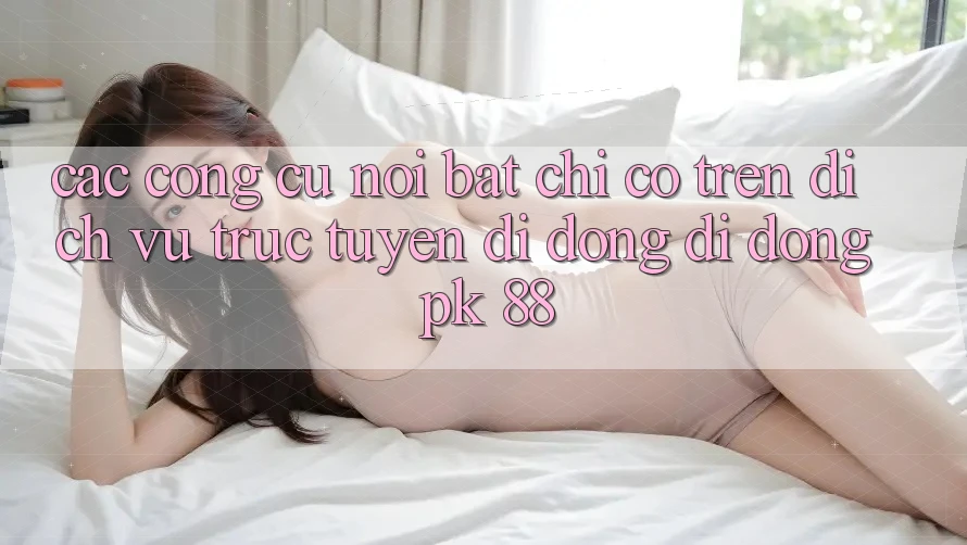 Các Công cụ Nổi Bật Chỉ Có Trên Dịch vụ trực tuyến di động Di Động PK 88 Các Công cụ Nổi Bật Chỉ Có Trên Dịch vụ trực tuyến di động Di Động PK 88