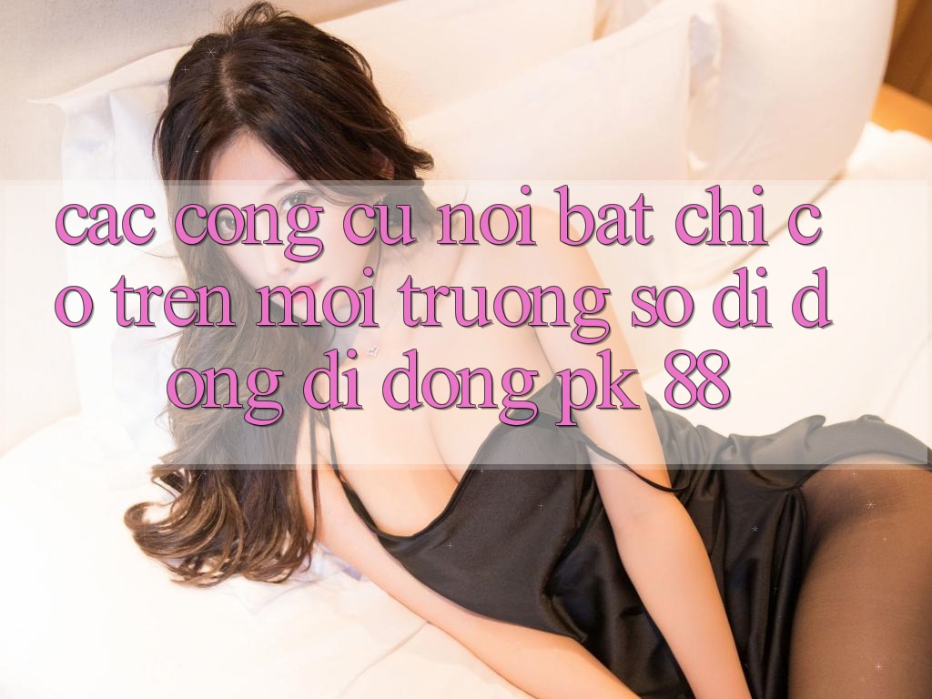 Các Công cụ Nổi Bật Chỉ Có Trên Môi trường số di động Di Động PK 88 Các Công cụ Nổi Bật Chỉ Có Trên Môi trường số di động Di Động PK 88