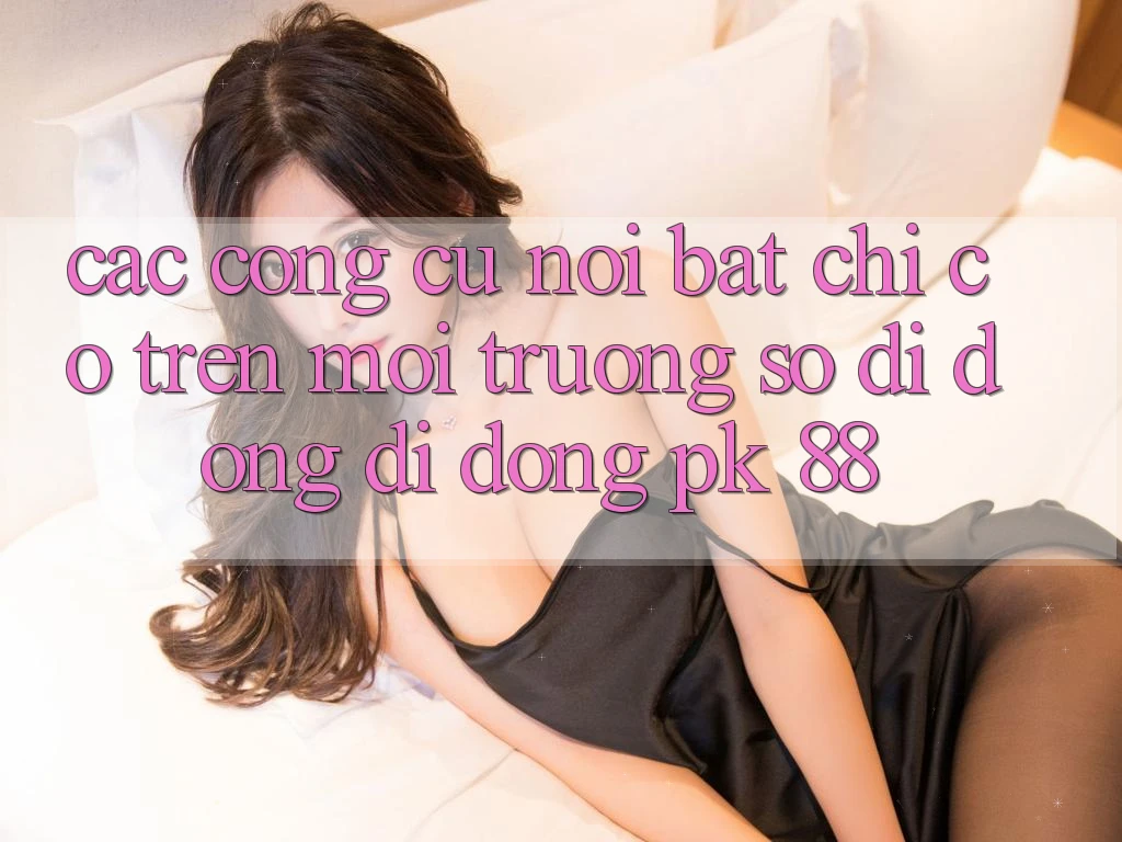 Các Công cụ Nổi Bật Chỉ Có Trên Môi trường số di động Di Động PK 88 Các Công cụ Nổi Bật Chỉ Có Trên Môi trường số di động Di Động PK 88