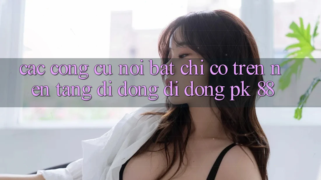 Các Công cụ Nổi Bật Chỉ Có Trên Nền tảng di động Di Động PK 88 Các Công cụ Nổi Bật Chỉ Có Trên Nền tảng di động Di Động PK 88