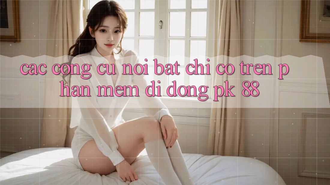Các Công cụ Nổi Bật Chỉ Có Trên Phần mềm Di Động PK 88 Các Công cụ Nổi Bật Chỉ Có Trên Phần mềm Di Động PK 88