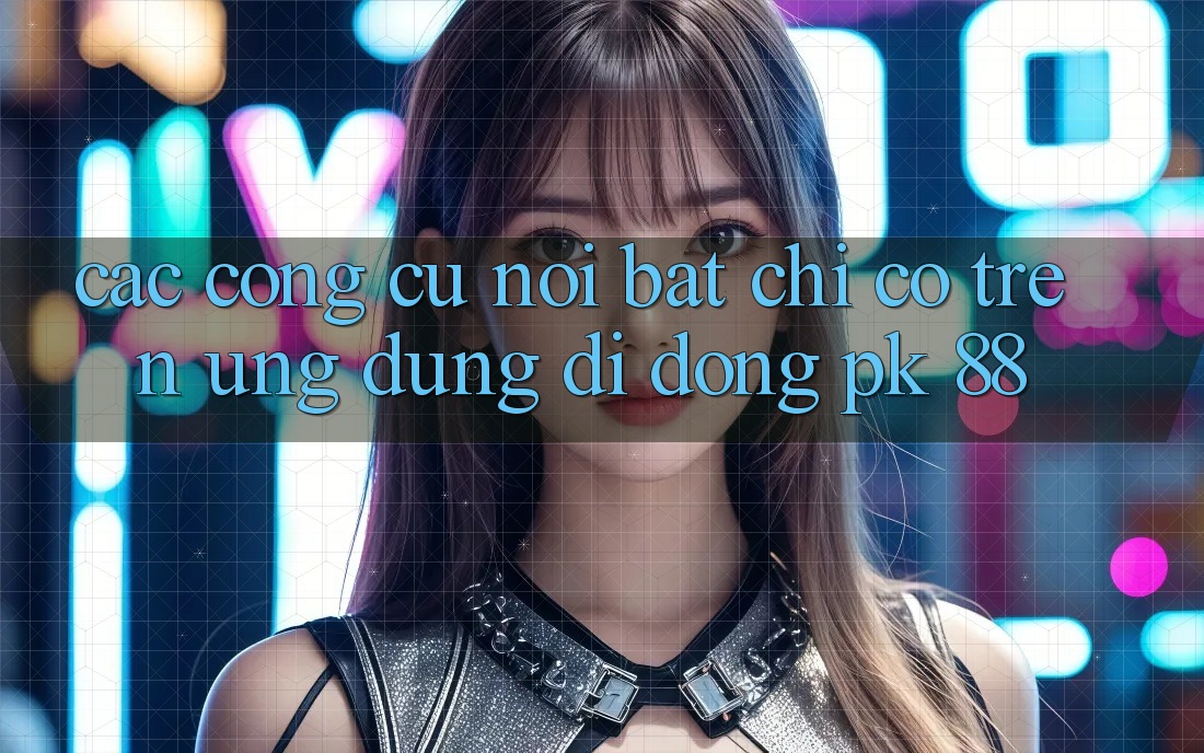 Các Công cụ Nổi Bật Chỉ Có Trên Ứng Dụng Di Động PK 88 Các Công cụ Nổi Bật Chỉ Có Trên Ứng Dụng Di Động PK 88