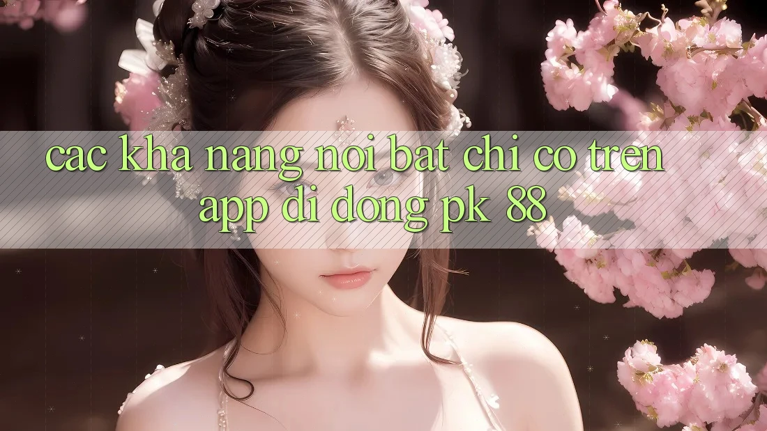 Các Khả năng Nổi Bật Chỉ Có Trên App Di Động PK 88 Các Khả năng Nổi Bật Chỉ Có Trên App Di Động PK 88