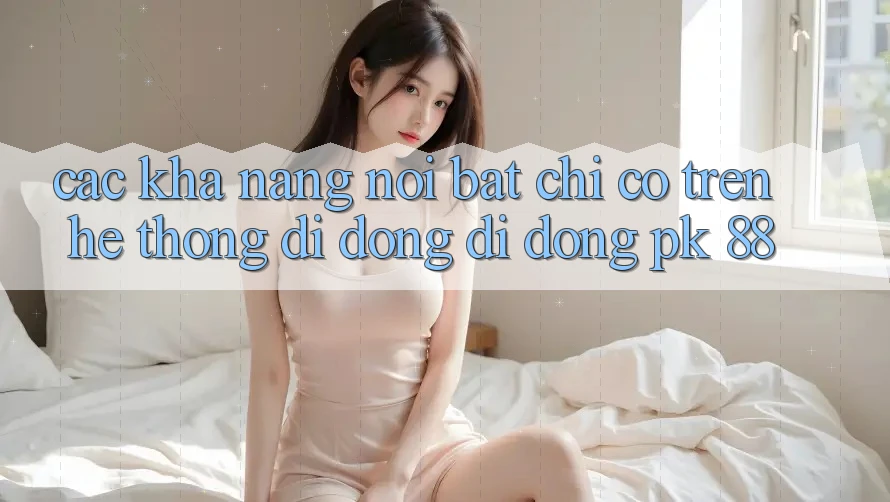 Các Khả năng Nổi Bật Chỉ Có Trên Hệ thống di động Di Động PK 88