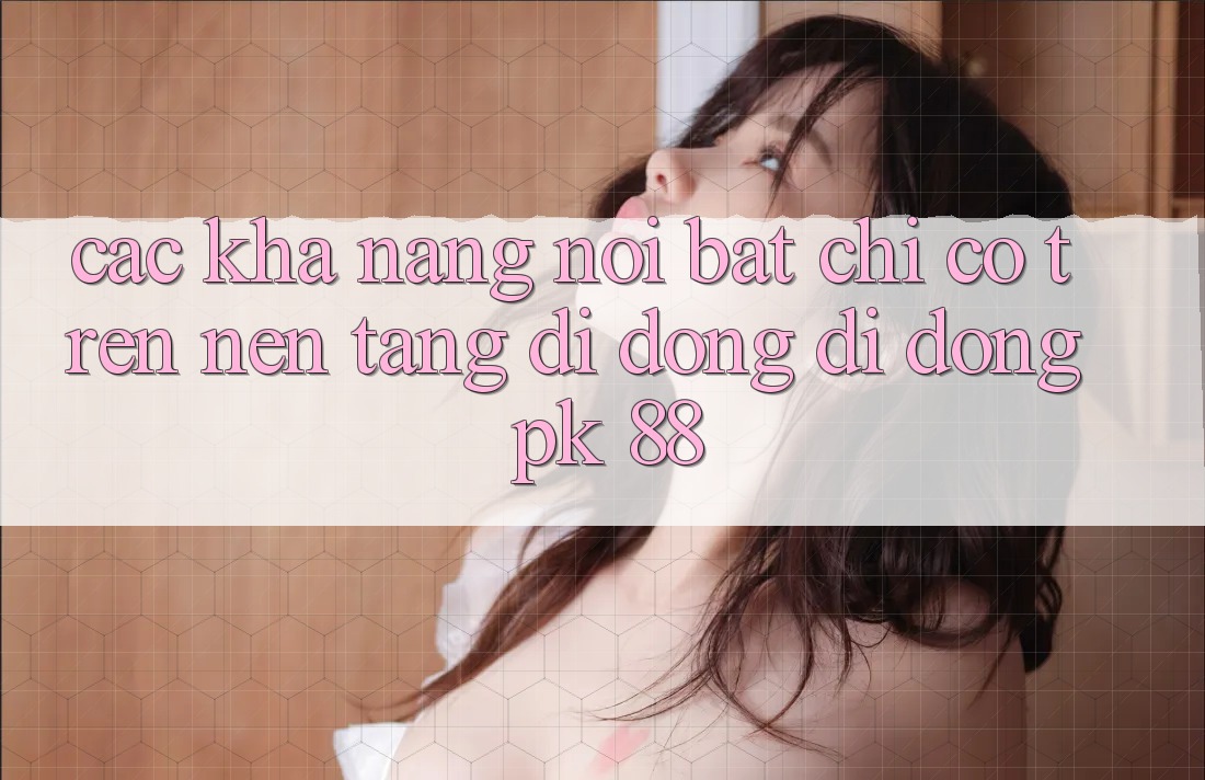 Các Khả năng Nổi Bật Chỉ Có Trên Nền tảng di động Di Động PK 88 Các Khả năng Nổi Bật Chỉ Có Trên Nền tảng di động Di Động PK 88