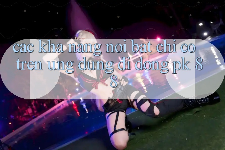 Các Khả năng Nổi Bật Chỉ Có Trên Ứng Dụng Di Động PK 88