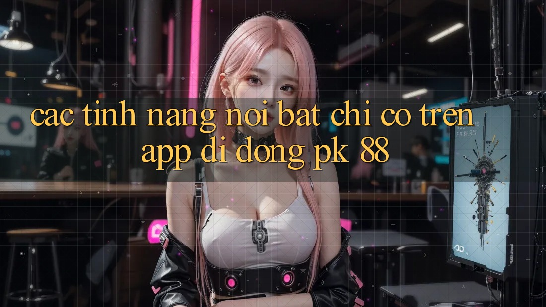Các Tính Năng Nổi Bật Chỉ Có Trên App Di Động PK 88 Các Tính Năng Nổi Bật Chỉ Có Trên App Di Động PK 88