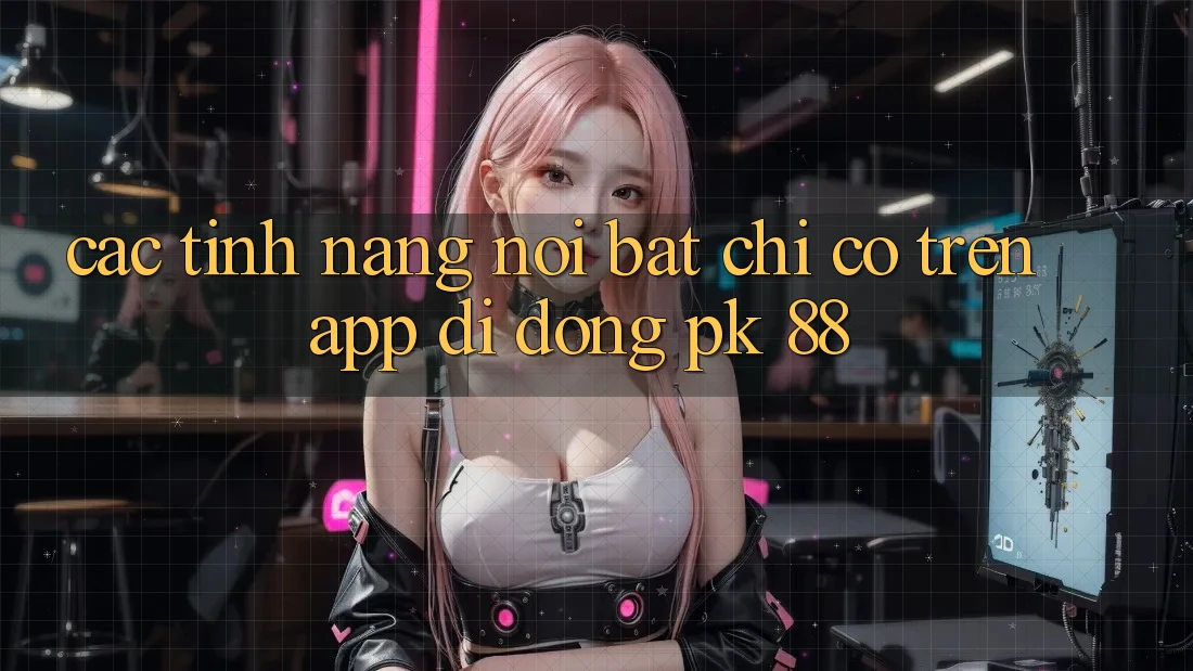 Các Tính Năng Nổi Bật Chỉ Có Trên App Di Động PK 88 Các Tính Năng Nổi Bật Chỉ Có Trên App Di Động PK 88