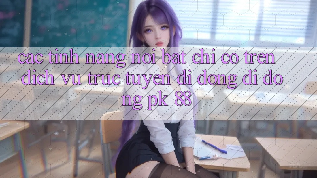 Các Tính Năng Nổi Bật Chỉ Có Trên Dịch vụ trực tuyến di động Di Động PK 88 Các Tính Năng Nổi Bật Chỉ Có Trên Dịch vụ trực tuyến di động Di Động PK 88