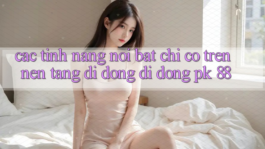Các Tính Năng Nổi Bật Chỉ Có Trên Nền tảng di động Di Động PK 88 Các Tính Năng Nổi Bật Chỉ Có Trên Nền tảng di động Di Động PK 88