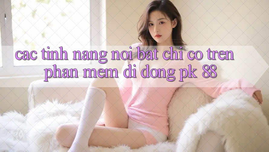 Các Tính Năng Nổi Bật Chỉ Có Trên Phần mềm Di Động PK 88 Các Tính Năng Nổi Bật Chỉ Có Trên Phần mềm Di Động PK 88