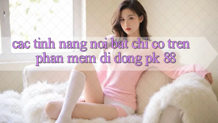 Các Tính Năng Nổi Bật Chỉ Có Trên Phần mềm Di Động PK 88 Các Tính Năng Nổi Bật Chỉ Có Trên Phần mềm Di Động PK 88