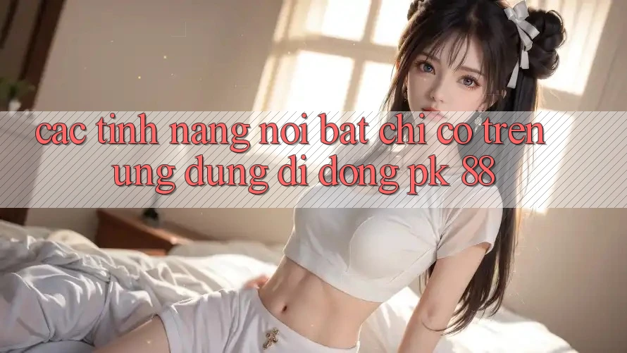 Các Tính Năng Nổi Bật Chỉ Có Trên Ứng Dụng Di Động PK 88 Các Tính Năng Nổi Bật Chỉ Có Trên Ứng Dụng Di Động PK 88