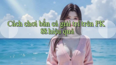 cách chơi bắn cá giải trí trên pk 88 hiệu quả