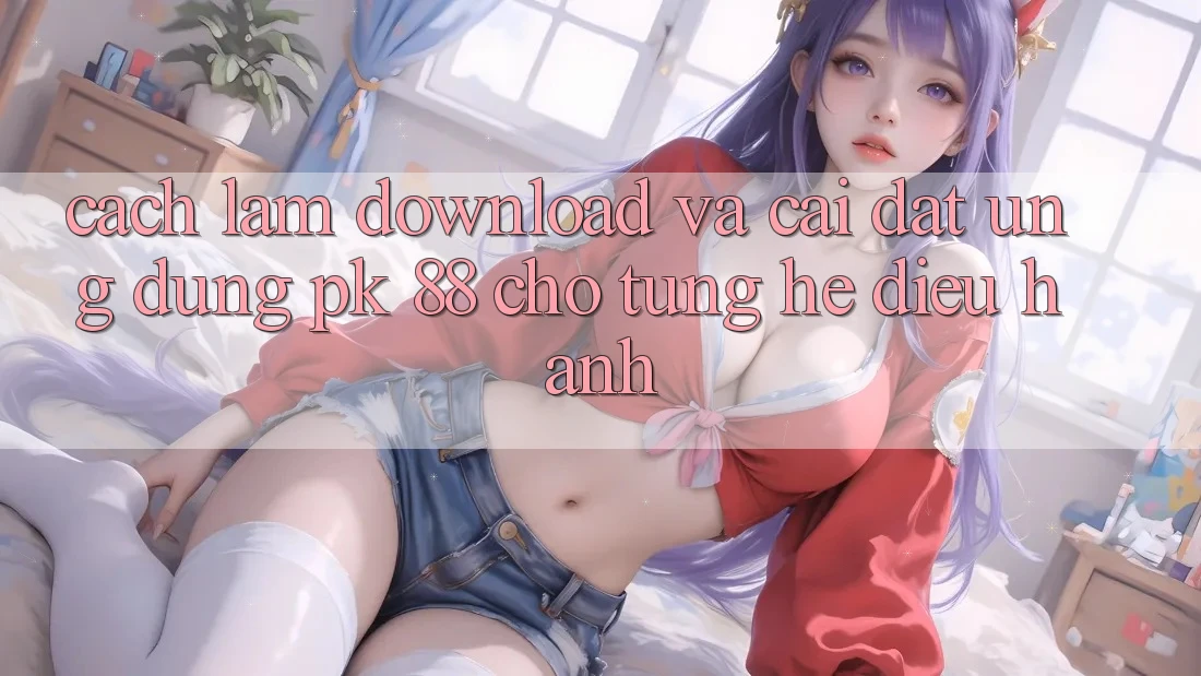 Cách làm Download Và Cài Đặt Ứng Dụng PK 88 Cho Từng Hệ Điều Hành Cách làm Download Và Cài Đặt Ứng Dụng PK 88 Cho Từng Hệ Điều Hành