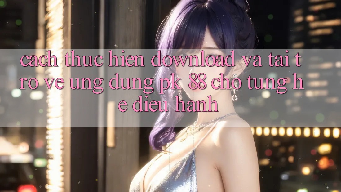 Cách thực hiện Download Và Tải trở về Ứng Dụng PK 88 Cho Từng Hệ Điều Hành
