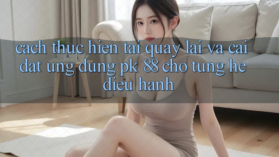 Cách thực hiện Tải quay lại Và Cài Đặt Ứng Dụng PK 88 Cho Từng Hệ Điều Hành