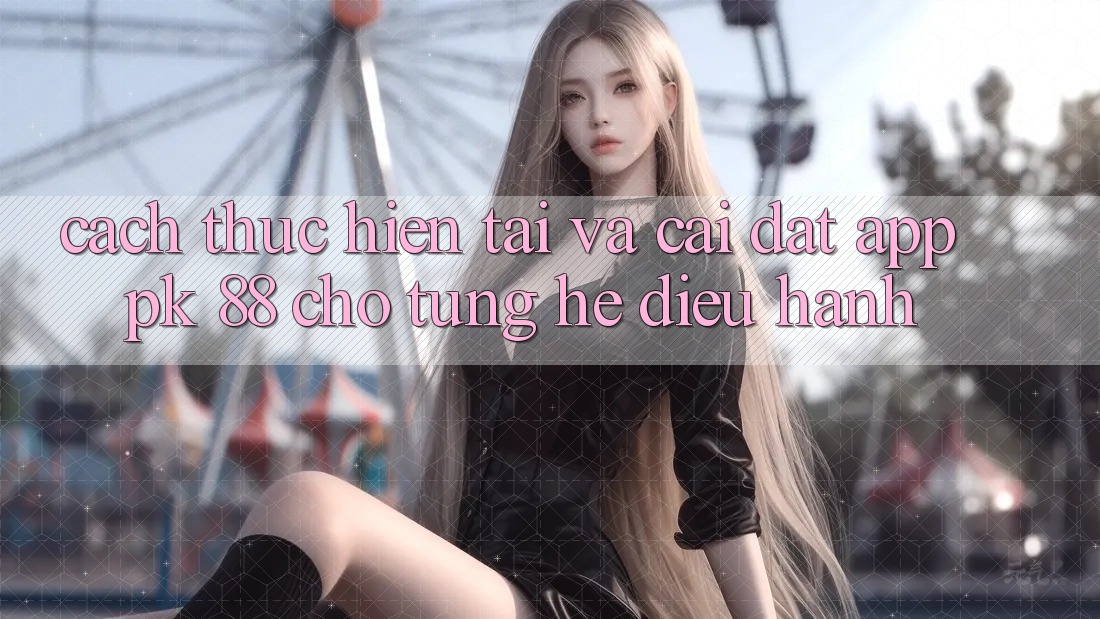 Cách thực hiện Tải Và Cài Đặt App PK 88 Cho Từng Hệ Điều Hành Cách thực hiện Tải Và Cài Đặt App PK 88 Cho Từng Hệ Điều Hành