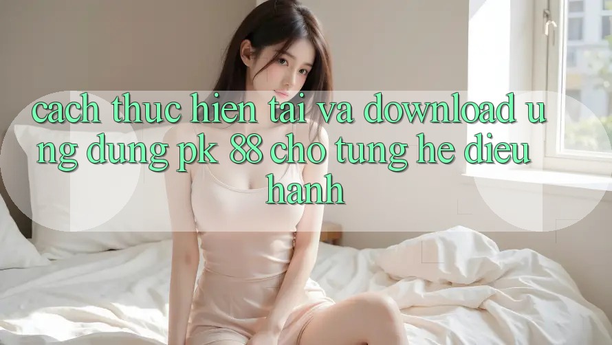 Cách thực hiện Tải Và Download Ứng Dụng PK 88 Cho Từng Hệ Điều Hành Cách thực hiện Tải Và Download Ứng Dụng PK 88 Cho Từng Hệ Điều Hành