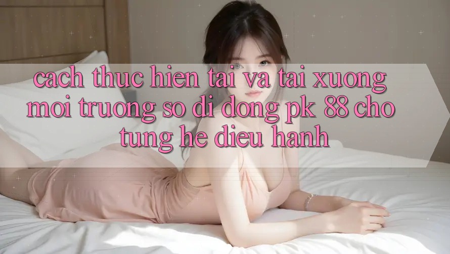 Cách thực hiện Tải Và Tải xuống Môi trường số di động PK 88 Cho Từng Hệ Điều Hành