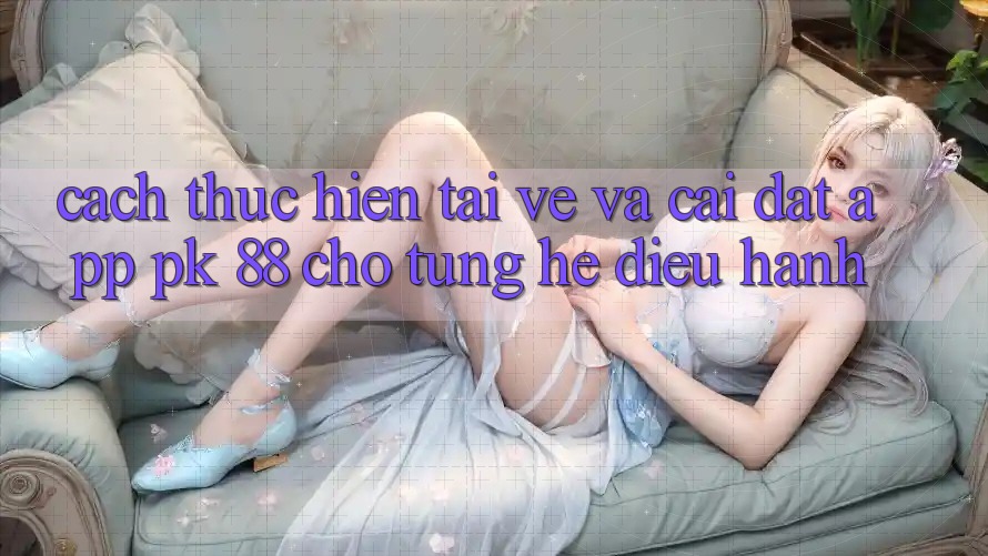 Cách thực hiện Tải về Và Cài Đặt App PK 88 Cho Từng Hệ Điều Hành Cách thực hiện Tải về Và Cài Đặt App PK 88 Cho Từng Hệ Điều Hành