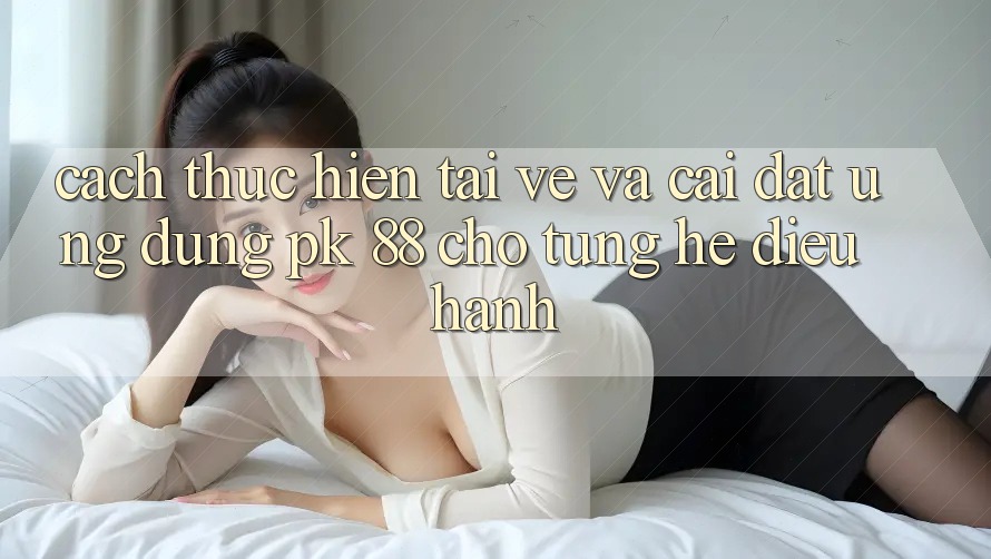 Cách thực hiện Tải về Và Cài Đặt Ứng Dụng PK 88 Cho Từng Hệ Điều Hành Cách thực hiện Tải về Và Cài Đặt Ứng Dụng PK 88 Cho Từng Hệ Điều Hành