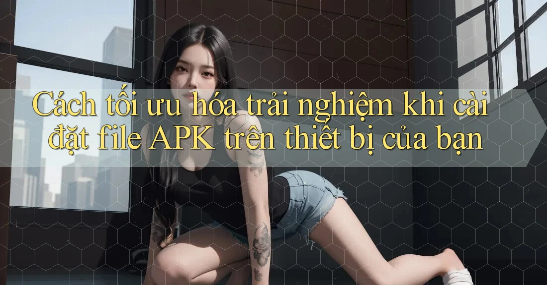 Cách tối ưu hóa trải nghiệm khi cài đặt file APK trên thiết bị của bạn Cách tối ưu hóa trải nghiệm khi cài đặt file APK trên thiết bị của bạn