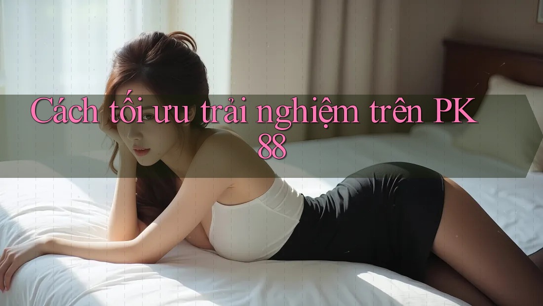 Cách tối ưu trải nghiệm trên PK 88 Cách tối ưu trải nghiệm trên PK 88
