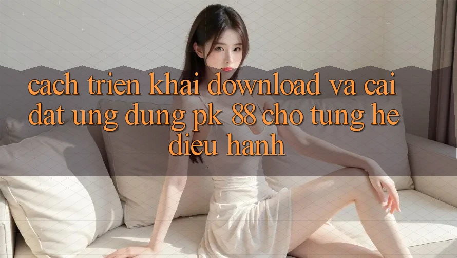 Cách triển khai Download Và Cài Đặt Ứng Dụng PK 88 Cho Từng Hệ Điều Hành