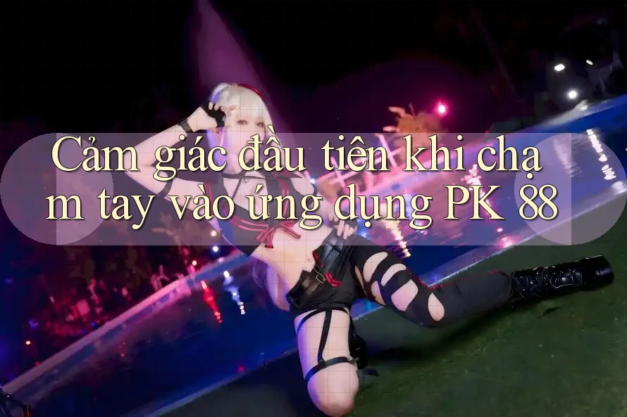 Cảm giác đầu tiên khi chạm tay vào ứng dụng PK 88 Cảm giác đầu tiên khi chạm tay vào ứng dụng PK 88