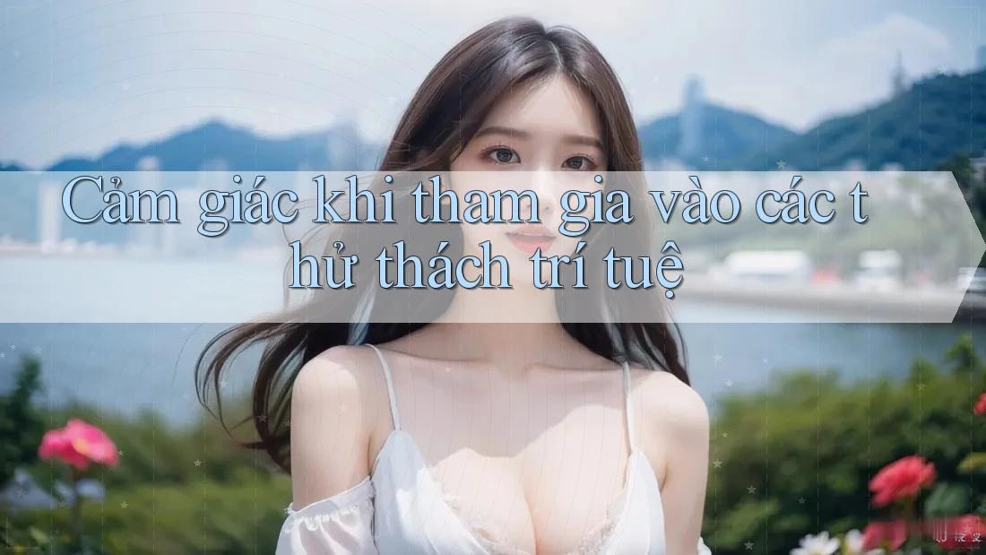 Cảm giác khi tham gia vào các thử thách trí tuệ Cảm giác khi tham gia vào các thử thách trí tuệ