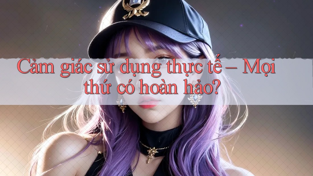 Cảm giác sử dụng thực tế – Mọi thứ có hoàn hảo?